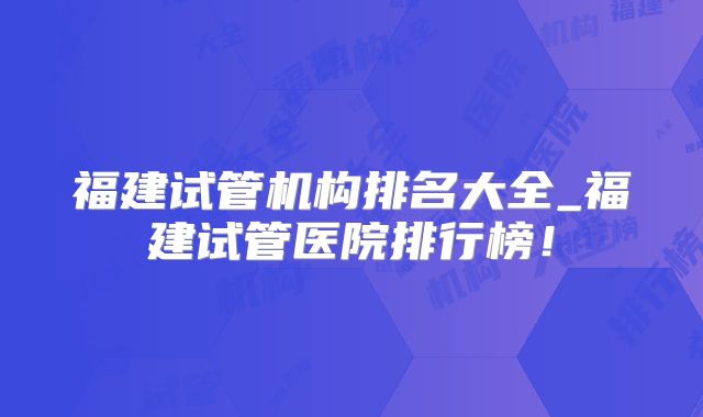 福建试管机构排名大全_福建试管医院排行榜!
