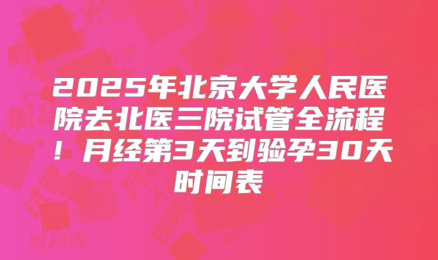 2025年北京大学人民医院去北医三院试管全流程！月经第3天到验孕30天时间表