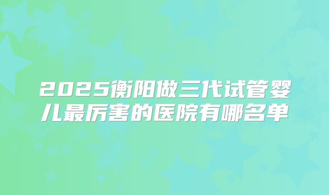 2025衡阳做三代试管婴儿最厉害的医院有哪名单