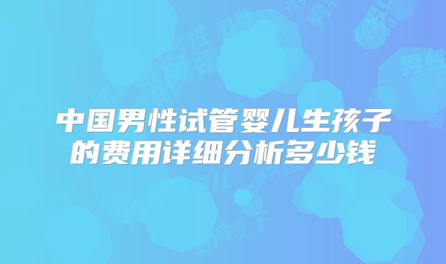 中国男性试管婴儿生孩子的费用详细分析多少钱