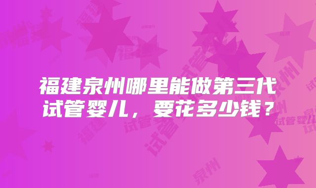 福建泉州哪里能做第三代试管婴儿，要花多少钱？