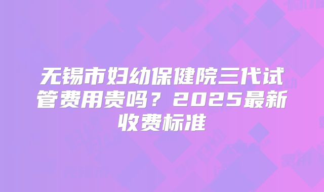 无锡市妇幼保健院三代试管费用贵吗？2025最新收费标准