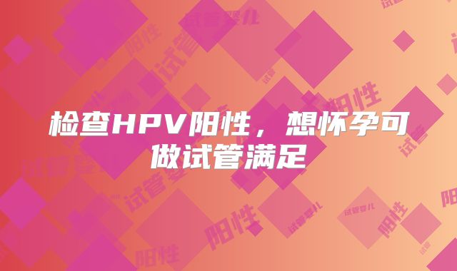 检查HPV阳性，想怀孕可做试管满足