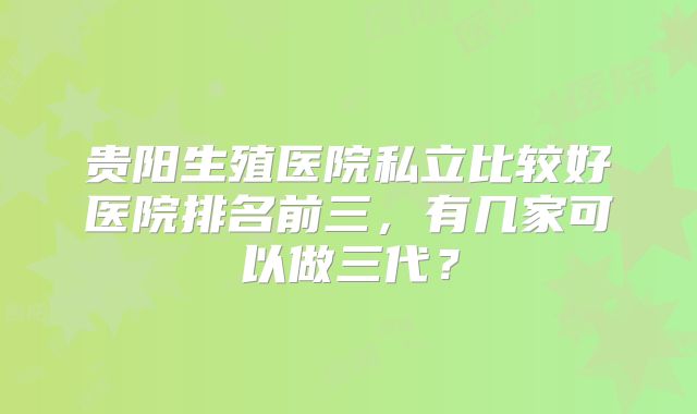 贵阳生殖医院私立比较好医院排名前三，有几家可以做三代？