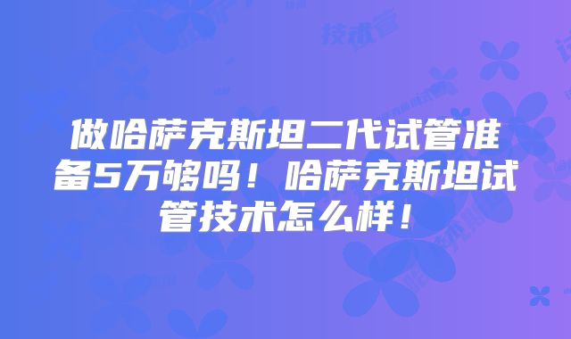 做哈萨克斯坦二代试管准备5万够吗！哈萨克斯坦试管技术怎么样！