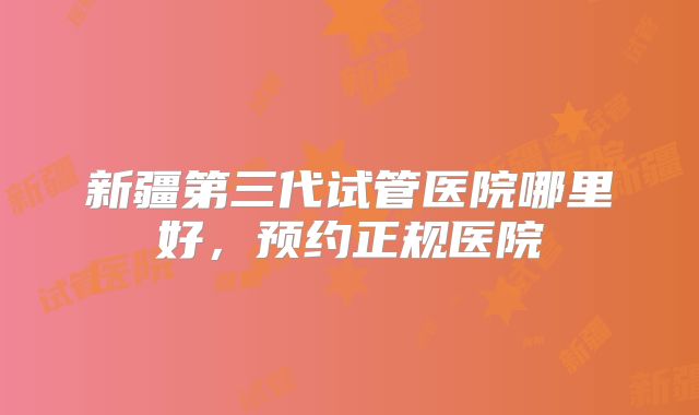新疆第三代试管医院哪里好,预约正规医院