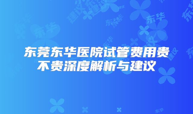 东莞东华医院试管费用贵不贵深度解析与建议
