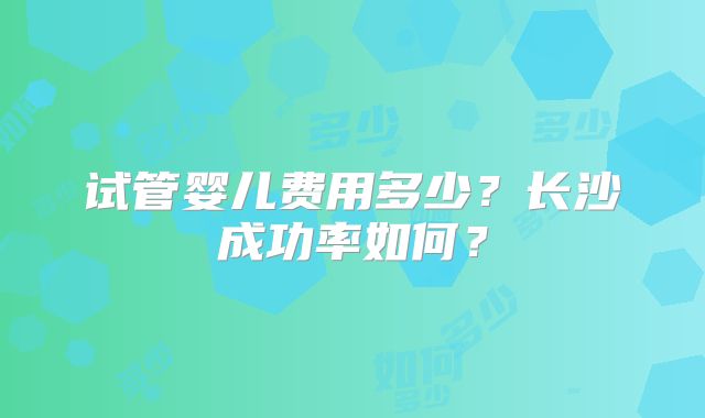 试管婴儿费用多少？长沙成功率如何？