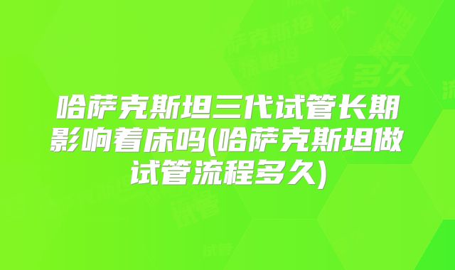 哈萨克斯坦三代试管长期影响着床吗(哈萨克斯坦做试管流程多久)