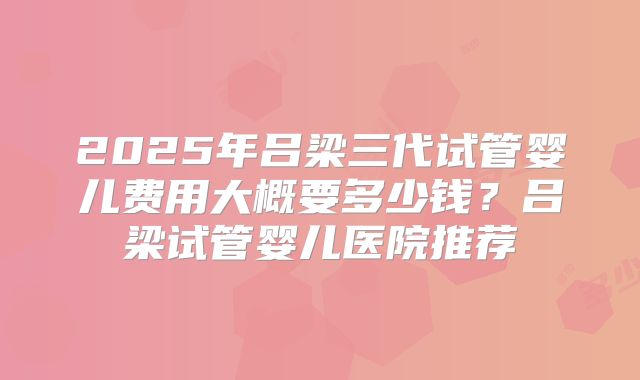 2025年吕梁三代试管婴儿费用大概要多少钱？吕梁试管婴儿医院推荐