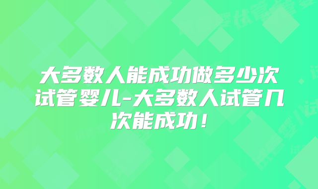 大多数人能成功做多少次试管婴儿-大多数人试管几次能成功！