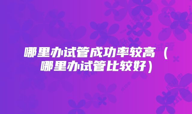 哪里办试管成功率较高（哪里办试管比较好）