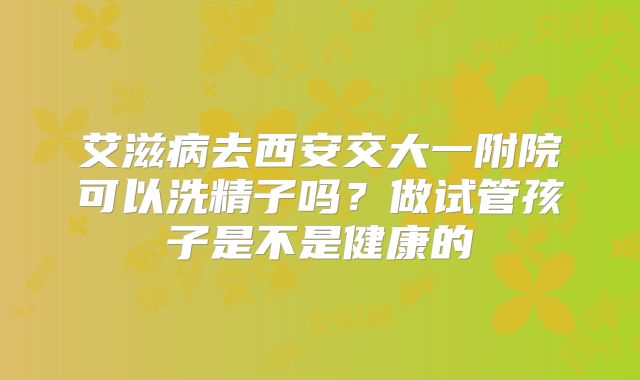 艾滋病去西安交大一附院可以洗精子吗?做试管孩子是不是健康的