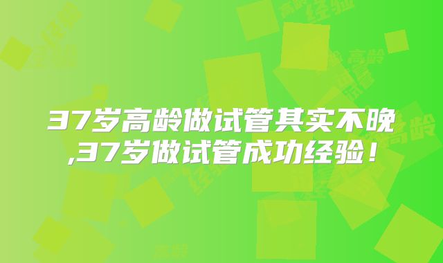 37岁高龄做试管其实不晚,37岁做试管成功经验！