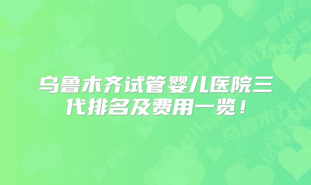 乌鲁木齐试管婴儿医院三代排名及费用一览！