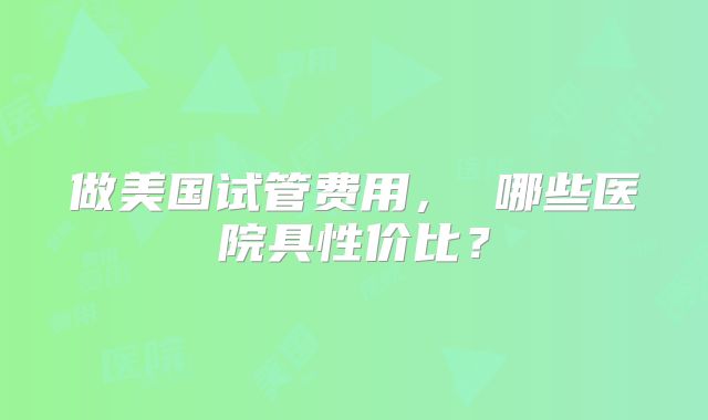做美国试管费用， 哪些医院具性价比？