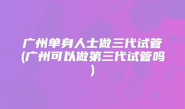 广州单身人士做三代试管(广州可以做第三代试管吗)