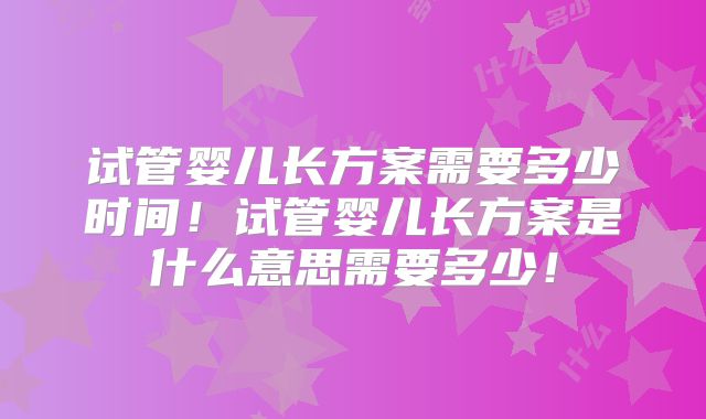 试管婴儿长方案需要多少时间！试管婴儿长方案是什么意思需要多少！
