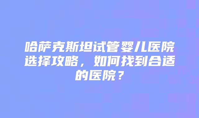 哈萨克斯坦试管婴儿医院选择攻略，如何找到合适的医院？