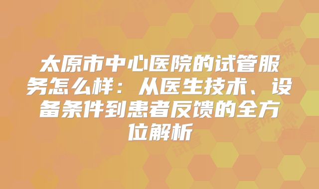 太原市中心医院的试管服务怎么样:从医生技术、设备条件到患者反馈的全方位解析