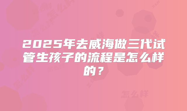 2025年去威海做三代试管生孩子的流程是怎么样的？