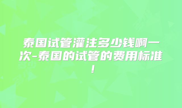 泰国试管灌注多少钱啊一次-泰国的试管的费用标准！