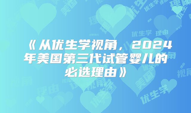 《从优生学视角，2024年美国第三代试管婴儿的必选理由》