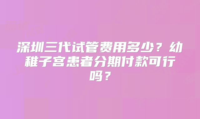 深圳三代试管费用多少？幼稚子宫患者分期付款可行吗？