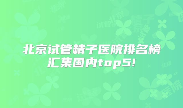 北京试管精子医院排名榜汇集国内top5!