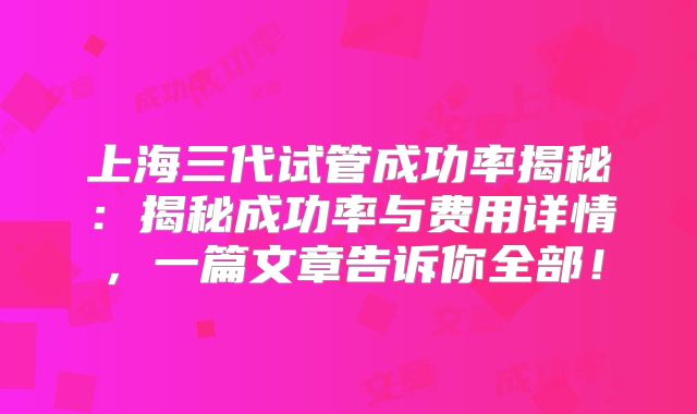 上海三代试管成功率揭秘：揭秘成功率与费用详情，一篇文章告诉你全部！