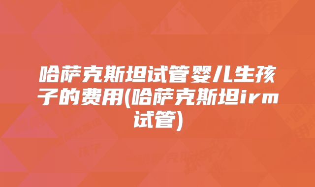 哈萨克斯坦试管婴儿生孩子的费用(哈萨克斯坦irm试管)