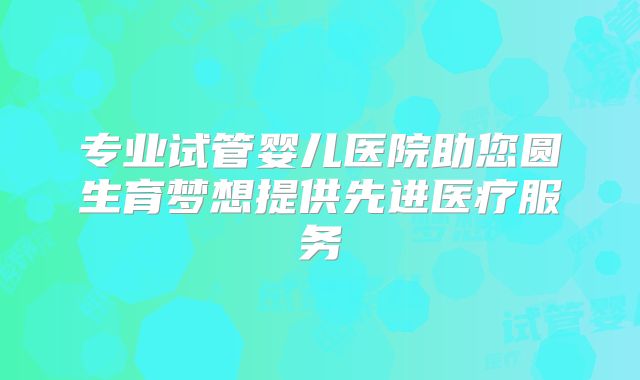 专业试管婴儿医院助您圆生育梦想提供先进医疗服务