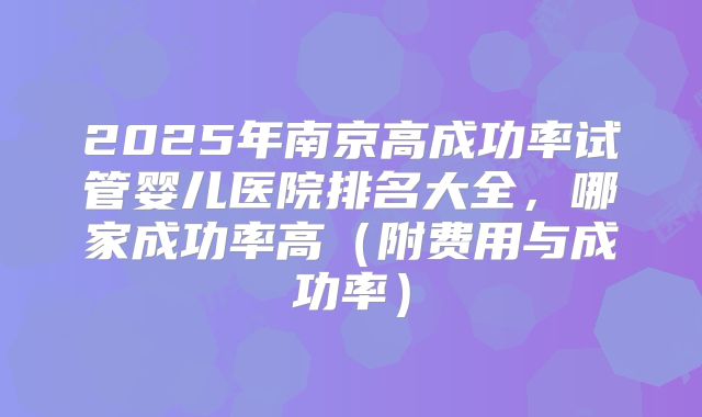 2025年南京高成功率试管婴儿医院排名大全,哪家成功率高(附费用与成功率)