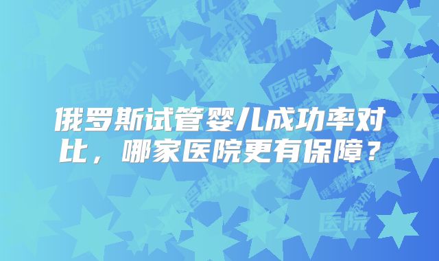 俄罗斯试管婴儿成功率对比，哪家医院更有保障？