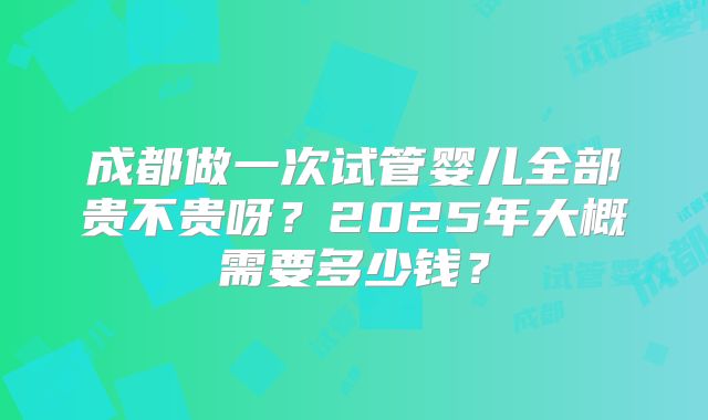 成都做一次试管婴儿全部贵不贵呀？2025年大概需要多少钱？
