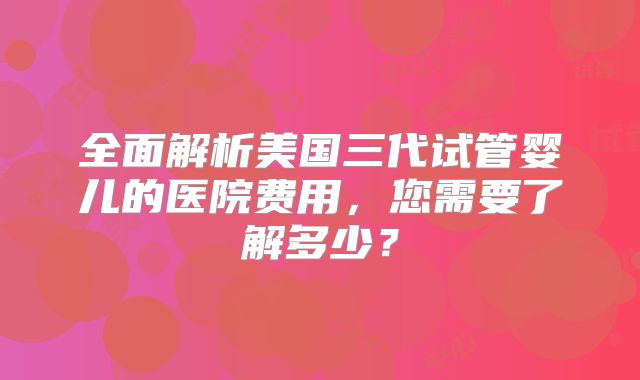 全面解析美国三代试管婴儿的医院费用,您需要了解多少?