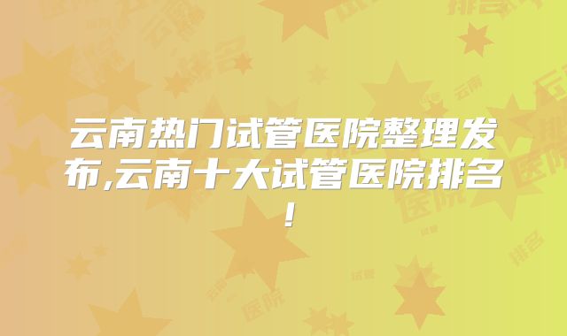 云南热门试管医院整理发布,云南十大试管医院排名！