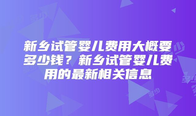 新乡试管婴儿费用大概要多少钱？新乡试管婴儿费用的最新相关信息