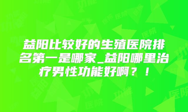 益阳比较好的生殖医院排名第一是哪家_益阳哪里治疗男性功能好啊?!