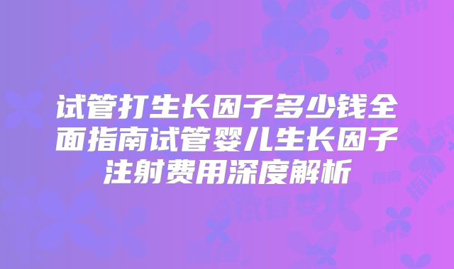 试管打生长因子多少钱全面指南试管婴儿生长因子注射费用深度解析