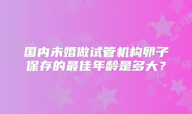 国内未婚做试管机构卵子保存的最佳年龄是多大？