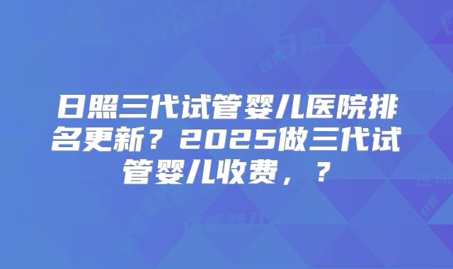 日照三代试管婴儿医院排名更新？2025做三代试管婴儿收费，？