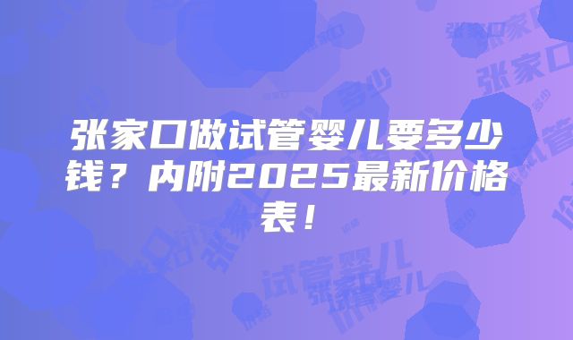 张家口做试管婴儿要多少钱？内附2025最新价格表！