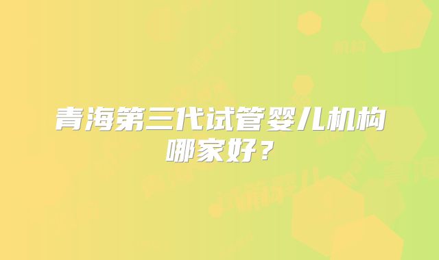 青海第三代试管婴儿机构哪家好？