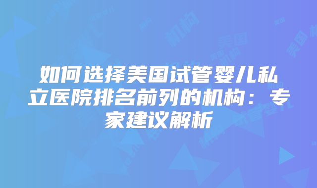 如何选择美国试管婴儿私立医院排名前列的机构：专家建议解析