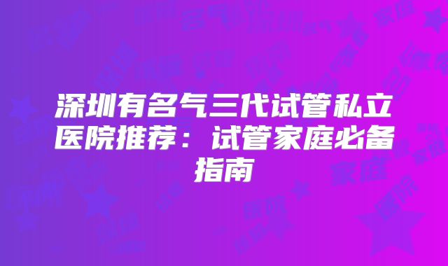 深圳有名气三代试管私立医院推荐：试管家庭必备指南