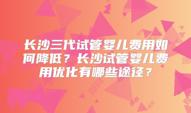 长沙三代试管婴儿费用如何降低？长沙试管婴儿费用优化有哪些途径？