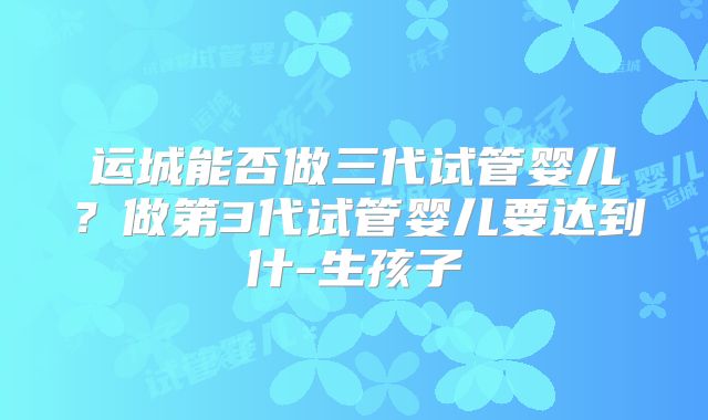 运城能否做三代试管婴儿？做第3代试管婴儿要达到什-生孩子