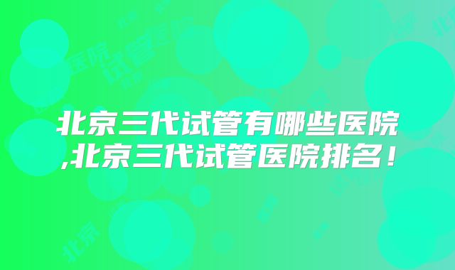 北京三代试管有哪些医院,北京三代试管医院排名！