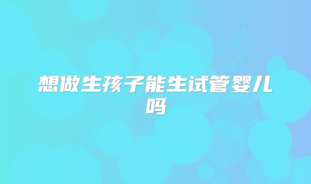 想做生孩子能生试管婴儿吗